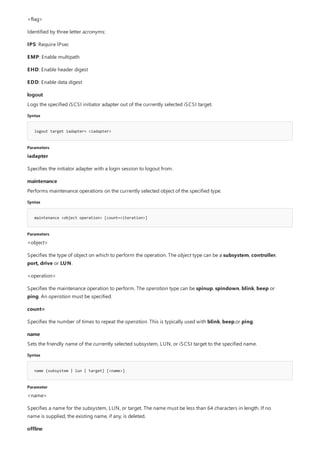 logout
Syntax
logout target iadapter= <iadapter>
Parameters
maintenance
Syntax
maintenance <object operation> [count=<iteration>]
Parameters
name
Syntax
name {subsystem | lun | target} [<name>]
Parameter
offline
<flag>
Identified by three letter acronyms:
IPS: Require IPsec
EMP: Enable multipath
EHD: Enable header digest
EDD: Enable data digest
Logs the specified iSCSI initiator adapter out of the currently selected iSCSI target.
iadapter
Specifies the initiator adapter with a login session to logout from.
Performs maintenance operations on the currently selected object of the specified type.
<object>
Specifies the type of object on which to perform the operation. The object type can be a subsystem, controller,
port, drive or LUN.
<operation>
Specifies the maintenance operation to perform. The operation type can be spinup, spindown, blink, beep or
ping. An operation must be specified.
count=
Specifies the number of times to repeat the operation. This is typically used with blink, beep,or ping.
Sets the friendly name of the currently selected subsystem, LUN, or iSCSI target to the specified name.
<name>
Specifies a name for the subsystem, LUN, or target. The name must be less than 64 characters in length. If no
name is supplied, the existing name, if any, is deleted.
 