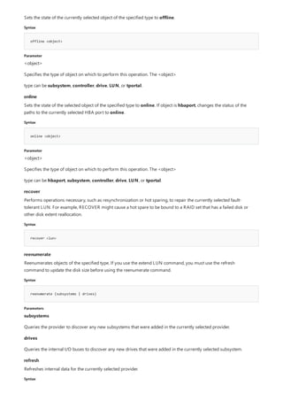 Syntax
offline <object>
Parameter
online
Syntax
online <object>
Parameter
recover
Syntax
recover <lun>
reenumerate
Syntax
reenumerate {subsystems | drives}
Parameters
refresh
Syntax
Sets the state of the currently selected object of the specified type to offline.
<object>
Specifies the type of object on which to perform this operation. The <object>
type can be subsystem, controller, drive, LUN, or tportal.
Sets the state of the selected object of the specified type to online. If object is hbaport, changes the status of the
paths to the currently selected HBA port to online.
<object>
Specifies the type of object on which to perform this operation. The <object>
type can be hbaport, subsystem, controller, drive, LUN, or tportal.
Performs operations necessary, such as resynchronization or hot sparing, to repair the currently selected fault-
tolerant LUN. For example, RECOVER might cause a hot spare to be bound to a RAID set that has a failed disk or
other disk extent reallocation.
Reenumerates objects of the specified type. If you use the extend LUN command, you must use the refresh
command to update the disk size before using the reenumerate command.
subsystems
Queries the provider to discover any new subsystems that were added in the currently selected provider.
drives
Queries the internal I/O buses to discover any new drives that were added in the currently selected subsystem.
Refreshes internal data for the currently selected provider.
 