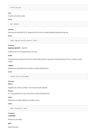 refresh provider
rem
Syntax
Rem <comment>
remove
Syntax
remove tpgroup tportal=<tportal> [noerr]
Parameter
replace
Syntax
replace drive=<drive_number>
Parameter
Remarks
reset
Syntax
Reset {controller | port}
Parameters
Used to comment scripts.
Removes the specified iSCSI target portal from the currently selected target portal group.
tpgroup tportal= <tportal>
Specifies the iSCSI target portal to remove.
noerr
Specifies that any failures that occur while performing this operation should be ignored. This is useful in script
mode.
Replaces the specified drive with the currently selected drive.
drive=
Specifies the <drive_number> for the drive to be replaced.
The specified drive may not be the currently selected drive.
Resets the currently selected controller or port.
controller
Resets the controller.
port
Resets the port.
 