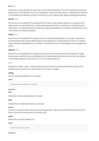 lun [<n>]
Sets the focus to the specified LUN within the currently selected subsystem. If no LUN is specified, the command
displays the currently selected LUN (if any). Specifying an invalid LUN index results in no selected LUN. Selecting
a LUN deselects any selected controllers, controller ports, drives, target portals, targets, and target portal groups.
tportal [<n>]
Sets the focus to the specified iSCSI target portal within the currently selected subsystem. If no target portal is
specified, the command displays the currently selected target portal (if any). Specifying an invalid target portal
index results in no selected target portal. Selecting a target portal deselects any controllers, controller ports, drives,
LUNs, targets, and target portal groups.
target [<n>]
Sets the focus to the specified iSCSI target within the currently selected subsystem. If no target is specified, the
command displays the currently selected target (if any). Specifying an invalid target index results in no selected
target. Selecting a target deselects any controllers, controller ports, drives, LUNs, target portals, and target portal
groups.
tpgroup [<n>]
Sets the focus to the specified iSCSI target portal group within the currently selected iSCSI target. If no target
portal group is specified, the command displays the currently selected target portal group (if any). Specifying an
invalid target portal group index results in no in-focus target portal group.
[<n>]
Specifies the <object number> to select. If the specified is not valid, any existing selections for objects of the
specified type are cleared. If no is specified, the current object is displayed.
setflag
Syntax
setflag drive hotspare={true | false}
Parameters
Remarks
shrink
Syntax
shrink lun size=<n> [noerr]
Parameters
Sets the currently selected drive as a hot spare.
true
Selects the currently selected drive as a hot spare.
false
Unselects the currently selected drive as a hot spare.
Hot spares cannot be used for ordinary LUN binding operations. They are reserved for fault handling only. The
drive must not be currently bound to any existing LUN.
Reduces the size of the selected LUN.
 