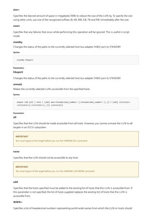 standby
Syntax
standby hbaport
Parameters
unmask
Syntax
unmask LUN {all | none | [add] wwn=<hexadecimal_number> [;<hexadecimal_number> [;…]] | [add] initiator=
<initiator>[;<initiator>[;…]]} [uninstall]
Parameters
IMPORTANT
IMPORTANT
size=
Specifies the desired amount of space in megabytes (MB) to reduce the size of the LUN by. To specify the size
using other units, use one of the recognized suffixes (B, KB, MB, GB, TB and PB) immediately after the size.
noerr
Specifies that any failures that occur while performing this operation will be ignored. This is useful in script
mode.
Changes the status of the paths to the currently selected host bus adapter (HBA) port to STANDBY.
hbaport
Changes the status of the paths to the currently selected host bus adapter (HBA) port to STANDBY.
Makes the currently selected LUNs accessible from the specified hosts.
all
Specifies that the LUN should be made accessible from all hosts. However, you cannot unmask the LUN to all
targets in an iSCSI subsystem.
You must logout of the target before you run the UNMASK ALL command.
none
Specifies that the LUN should not be accessible to any host.
You must logout of the target before you run the UNMASK LUN NONE command.
add
Specifies that the hosts specified must be added to the existing list of hosts that this LUN is accessible from. If
this parameter is not specified, the list of hosts supplied replaces the existing list of hosts that this LUN is
accessible from.
WWN=
Specifies a list of hexadecimal numbers representing world-wide names from which the LUN or hosts should
 