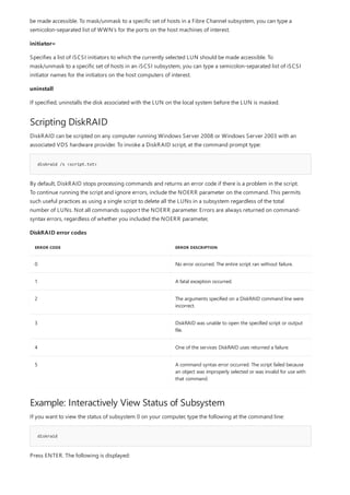 Scripting DiskRAID
diskraid /s <script.txt>
DiskRAID error codes
ERROR CODE ERROR DESCRIPTION
0 No error occurred. The entire script ran without failure.
1 A fatal exception occurred.
2 The arguments specified on a DiskRAID command line were
incorrect.
3 DiskRAID was unable to open the specified script or output
file.
4 One of the services DiskRAID uses returned a failure.
5 A command syntax error occurred. The script failed because
an object was improperly selected or was invalid for use with
that command.
Example: Interactively View Status of Subsystem
diskraid
be made accessible. To mask/unmask to a specific set of hosts in a Fibre Channel subsystem, you can type a
semicolon-separated list of WWN’s for the ports on the host machines of interest.
initiator=
Specifies a list of iSCSI initiators to which the currently selected LUN should be made accessible. To
mask/unmask to a specific set of hosts in an iSCSI subsystem, you can type a semicolon-separated list of iSCSI
initiator names for the initiators on the host computers of interest.
uninstall
If specified, uninstalls the disk associated with the LUN on the local system before the LUN is masked.
DiskRAID can be scripted on any computer running Windows Server 2008 or Windows Server 2003 with an
associated VDS hardware provider. To invoke a DiskRAID script, at the command prompt type:
By default, DiskRAID stops processing commands and returns an error code if there is a problem in the script.
To continue running the script and ignore errors, include the NOERR parameter on the command. This permits
such useful practices as using a single script to delete all the LUNs in a subsystem regardless of the total
number of LUNs. Not all commands support the NOERR parameter. Errors are always returned on command-
syntax errors, regardless of whether you included the NOERR parameter,
If you want to view the status of subsystem 0 on your computer, type the following at the command line:
Press ENTER. The following is displayed:
 