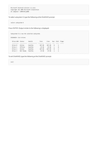 Microsoft Diskraid version 5.2.xxxx
Copyright (©) 2003 Microsoft Corporation
On computer: COMPUTER_NAME
select subsystem 0
Subsystem 0 is now the selected subsystem.
DISKRAID> list drives
Drive ### Status Health Size Free Bus Slot Flags
--------- ---------- ------------ -------- -------- --- ---- -----
Drive 0 Online Healthy 107 GB 107 GB 0 1
Drive 1 Offline Healthy 29 GB 29 GB 1 0
Drive 2 Online Healthy 107 GB 107 GB 0 2
Drive 3 Not Ready Healthy 19 GB 19 GB 1 1
exit
To select subsystem 0, type the following at the DiskRAID prompt:
Press ENTER. Output similar to the following is displayed:
To exit DiskRAID, type the following at the DiskRAID prompt:
 
