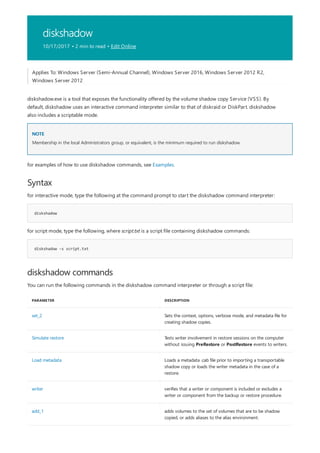diskshadow
10/17/2017 • 2 min to read • Edit Online
NOTE
Syntax
diskshadow
diskshadow -s script.txt
diskshadow commands
PARAMETER DESCRIPTION
set_2 Sets the context, options, verbose mode, and metadata file for
creating shadow copies.
Simulate restore Tests writer involvement in restore sessions on the computer
without issuing PreRestore or PostRestore events to writers.
Load metadata Loads a metadata .cab file prior to importing a transportable
shadow copy or loads the writer metadata in the case of a
restore.
writer verifies that a writer or component is included or excludes a
writer or component from the backup or restore procedure.
add_1 adds volumes to the set of volumes that are to be shadow
copied, or adds aliases to the alias environment.
Applies To: Windows Server (Semi-Annual Channel), Windows Server 2016, Windows Server 2012 R2,
Windows Server 2012
diskshadow.exe is a tool that exposes the functionality offered by the volume shadow copy Service (VSS). By
default, diskshadow uses an interactive command interpreter similar to that of diskraid or DiskPart. diskshadow
also includes a scriptable mode.
Membership in the local Administrators group, or equivalent, is the minimum required to run diskshadow.
for examples of how to use diskshadow commands, see Examples.
for interactive mode, type the following at the command prompt to start the diskshadow command interpreter:
for script mode, type the following, where script.txt is a script file containing diskshadow commands:
You can run the following commands in the diskshadow command interpreter or through a script file:
 