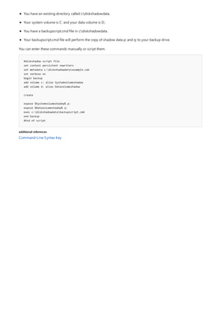 #diskshadow script file
set context persistent nowriters
set metadata c:diskshadowdataexample.cab
set verbose on
begin backup
add volume c: alias Systemvolumeshadow
add volume d: alias Datavolumeshadow
create
expose %Systemvolumeshadow% p:
expose %Datavolumeshadow% q:
exec c:diskshadowdatabackupscript.cmd
end backup
#End of script
additional references
You have an existing directory called c:diskshadowdata.
Your system volume is C: and your data volume is D:.
You have a backupscript.cmd file in c:diskshadowdata.
Your backupscript.cmd file will perform the copy of shadow data p: and q: to your backup drive.
You can enter these commands manually or script them:
Command-Line Syntax Key
 
