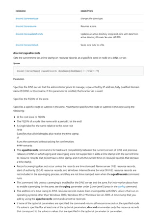 dnscmd /zoneresettype changes the zone type.
dnscmd /zoneresume Resumes a zone.
dnscmd /zoneupdatefromds Updates an active directory integrated zone with data from
active directory Domain Services (AD DS).
dnscmd /zonewriteback Saves zone data to a file.
COMMAND DESCRIPTION
dnscmd /ageallrecords
Syntax
dnscmd [<ServerName>] /ageallrecords <ZoneName>[<NodeName>] | [/tree]|[/f]
Parameters
Sets the current time on a time stamp on resource records at a specified zone or node on a DNS server.
Specifies the DNS server that the administrator plans to manage, represented by IP address, fully qualified domain
name (FQDN), or Host name. If this parameter is omitted, the local server is used.
Specifies the FQDN of the zone.
Specifies a specific node or subtree in the zone. NodeName specifies the node or subtree in the zone using the
following:
@ for root zone or FQDN
The FQDN of a node (the name with a period (.) at the end)
A single label for the name relative to the zone root
/tree
Specifies that all child nodes also receive the time stamp.
/f
Runs the command without asking for confirmation.
#### remarks
The ageallrecords command is for backward compatibility between the current version of DNS and previous
releases of DNS in which aging and scavenging were not supported. It adds a time stamp with the current time
to resource records that do not have a time stamp, and it sets the current time on resource records that do have
a time stamp.
Record scavenging does not occur unless the records are time stamped. Name server (NS) resource records,
start of authority (SOA) resource records, and Windows Internet Name Service (WINS) resource records are
not included in the scavenging process, and they are not time stamped even when the ageallrecords command
runs.
This command fails unless scavenging is enabled for the DNS server and the zone. For information about how
to enable scavenging for the zone, see the aging parameter under Zone-Level Syntax in the config command.
The addition of a time stamp to DNS resource records makes them incompatible with DNS servers that run on
operating systems other than Windows 2000, Windows XP, or Windows Server 2003. A time stamp that you
add by using the ageallrecords command cannot be reversed.
if none of the optional parameters are specified, the command returns all resource records at the specified node.
If a value is specified for at least one of the optional parameters, dnscmd enumerates only the resource records
that correspond to the value or values that are specified in the optional parameter or parameters.
 