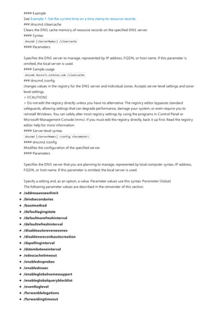 #### Example
See Example 1: Set the current time on a time stamp to resource records.
### dnscmd /clearcache
Clears the DNS cache memory of resource records on the specified DNS server.
#### Syntax
dnscmd [<ServerName>] /clearcache
#### Parameters
Specifies the DNS server to manage, represented by IP address, FQDN, or host name. If this parameter is
omitted, the local server is used.
#### Sample usage
dnscmd dnssvr1.contoso.com /clearcache
### dnscmd /config
changes values in the registry for the DNS server and individual zones. Accepts server-level settings and zone-
level settings.
> [!CAUTION]
> Do not edit the registry directly unless you have no alternative. The registry editor bypasses standard
safeguards, allowing settings that can degrade performance, damage your system, or even require you to
reinstall Windows. You can safely alter most registry settings by using the programs in Control Panel or
Microsoft Management Console (mmc). If you must edit the registry directly, back it up first. Read the registry
editor help for more information.
#### Server-level syntax
dnscmd [<ServerName>] /config <Parameter>
#### dnscmd /config
Modifies the configuration of the specified server.
#### Parameters
Specifies the DNS server that you are planning to manage, represented by local computer syntax, IP address,
FQDN, or host name. If this parameter is omitted, the local server is used.
Specify a setting and, as an option, a value. Parameter values use this syntax: Parameter [Value]
The following parameter values are described in the remainder of this section:
/addressanswerlimit
/bindsecondaries
/bootmethod
/defaultagingstate
/defaultnorefreshinterval
/defaultrefreshinterval
/disableautoreversezones
/disablensrecordsautocreation
/dspollinginterval
/dstombstoneinterval
/ednscachetimeout
/enablednsprobes
/enablednssec
/enableglobalnamessupport
/enableglobalqueryblocklist
/eventloglevel
/forwarddelegations
/forwardingtimeout
 