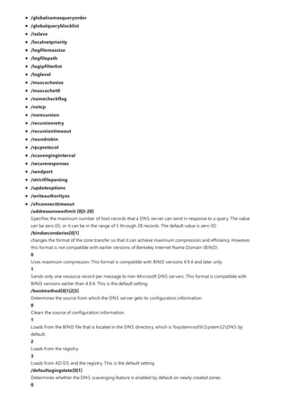 /globalnamesqueryorder
/globalqueryblocklist
/isslave
/localnetpriority
/logfilemaxsize
/logfilepath
/logipfilterlist
/loglevel
/maxcachesize
/maxcachettl
/namecheckflag
/notcp
/norecursion
/recursionretry
/recursiontimeout
/roundrobin
/rpcprotocol
/scavenginginterval
/secureresponses
/sendport
/strictfileparsing
/updateoptions
/writeauthorityns
/xfrconnecttimeout
/addressanswerlimit [0|5-28]
Specifies the maximum number of host records that a DNS server can send in response to a query. The value
can be zero (0), or it can be in the range of 5 through 28 records. The default value is zero (0).
/bindsecondaries[0|1]
changes the format of the zone transfer so that it can achieve maximum compression and efficiency. However,
this format is not compatible with earlier versions of Berkeley Internet Name Domain (BIND).
0
Uses maximum compression. This format is compatible with BIND versions 4.9.4 and later only.
1
Sends only one resource record per message to non-Microsoft DNS servers. This format is compatible with
BIND versions earlier than 4.9.4. This is the default setting.
/bootmethod[0|1|2|3]
Determines the source from which the DNS server gets its configuration information.
0
Clears the source of configuration information.
1
Loads from the BIND file that is located in the DNS directory, which is %systemroot%System32DNS by
default.
2
Loads from the registry.
3
Loads from AD DS and the registry. This is the default setting.
/defaultagingstate[0|1]
Determines whether the DNS scavenging feature is enabled by default on newly created zones.
0
 