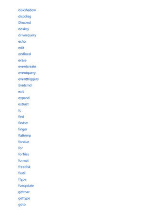 diskshadow
dispdiag
Dnscmd
doskey
driverquery
echo
edit
endlocal
erase
eventcreate
eventquery
eventtriggers
Evntcmd
exit
expand
extract
fc
find
findstr
finger
flattemp
fondue
for
forfiles
format
freedisk
fsutil
ftype
fveupdate
getmac
gettype
goto
 