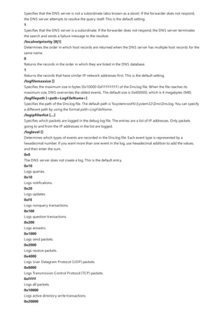 Specifies that the DNS server is not a subordinate (also known as a slave). If the forwarder does not respond,
the DNS server attempts to resolve the query itself. This is the default setting.
1
Specifies that the DNS server is a subordinate. If the forwarder does not respond, the DNS server terminates
the search and sends a failure message to the resolver.
/localnetpriority [0|1]
Determines the order in which host records are returned when the DNS server has multiple host records for the
same name.
0
Returns the records in the order in which they are listed in the DNS database.
1
Returns the records that have similar IP network addresses first. This is the default setting.
/logfilemaxsize []
Specifies the maximum size in bytes (0x10000-0xFFFFFFFF) of the Dns.log file. When the file reaches its
maximum size, DNS overwrites the oldest events. The default size is 0x400000, which is 4 megabytes (MB).
/logfilepath [<path+LogFileName>]
Specifies the path of the Dns.log file. The default path is %systemroot%System32DnsDns.log. You can specify
a different path by using the format path+LogFileName.
/logipfilterlist [,...]
Specifies which packets are logged in the debug log file. The entries are a list of IP addresses. Only packets
going to and from the IP addresses in the list are logged.
/loglevel []
Determines which types of events are recorded in the Dns.log file. Each event type is represented by a
hexadecimal number. If you want more than one event in the log, use hexadecimal addition to add the values,
and then enter the sum.
0x0
The DNS server does not create a log. This is the default entry.
0x10
Logs queries.
0x10
Logs notifications.
0x20
Logs updates.
0xFE
Logs nonquery transactions.
0x100
Logs question transactions.
0x200
Logs answers.
0x1000
Logs send packets.
0x2000
Logs receive packets.
0x4000
Logs User Datagram Protocol (UDP) packets.
0x8000
Logs Transmission Control Protocol (TCP) packets.
0xFFFF
Logs all packets.
0x10000
Logs active directory write transactions.
0x20000
 