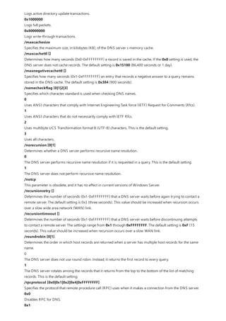 Logs active directory update transactions.
0x1000000
Logs full packets.
0x80000000
Logs write-through transactions.
/maxcachesize
Specifies the maximum size, in kilobytes (KB), of the DNS server s memory cache.
/maxcachettl []
Determines how many seconds (0x0-0xFFFFFFFF) a record is saved in the cache. If the 0x0 setting is used, the
DNS server does not cache records. The default setting is 0x15180 (86,400 seconds or 1 day).
/maxnegativecachettl []
Specifies how many seconds (0x1-0xFFFFFFFF) an entry that records a negative answer to a query remains
stored in the DNS cache. The default setting is 0x384 (900 seconds).
/namecheckflag [0|1|2|3]
Specifies which character standard is used when checking DNS names.
0
Uses ANSI characters that comply with Internet Engineering Task force (IETF) Request for Comments (Rfcs).
1
Uses ANSI characters that do not necessarily comply with IETF Rfcs.
2
Uses multibyte UCS Transformation format 8 (UTF-8) characters. This is the default setting.
3
Uses all characters.
/norecursion [0|1]
Determines whether a DNS server performs recursive name resolution.
0
The DNS server performs recursive name resolution if it is requested in a query. This is the default setting.
1
The DNS server does not perform recursive name resolution.
/notcp
This parameter is obsolete, and it has no effect in current versions of Windows Server.
/recursionretry []
Determines the number of seconds (0x1-0xFFFFFFFF) that a DNS server waits before again trying to contact a
remote server. The default setting is 0x3 (three seconds). This value should be increased when recursion occurs
over a slow wide area network (WAN) link.
/recursiontimeout []
Determines the number of seconds (0x1-0xFFFFFFFF) that a DNS server waits before discontinuing attempts
to contact a remote server. The settings range from 0x1 through 0xFFFFFFFF. The default setting is 0xF (15
seconds). This value should be increased when recursion occurs over a slow WAN link.
/roundrobin [0|1]
Determines the order in which host records are returned when a server has multiple host records for the same
name.
0
The DNS server does not use round robin. Instead, it returns the first record to every query.
1
The DNS server rotates among the records that it returns from the top to the bottom of the list of matching
records. This is the default setting.
/rpcprotocol [0x0|0x1|0x2|0x4|0xFFFFFFFF]
Specifies the protocol that remote procedure call (RPC) uses when it makes a connection from the DNS server.
0x0
Disables RPC for DNS.
0x1
 