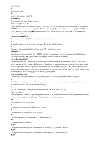 Uses TCP/IP.
0x2
Uses named pipes.
0x4
Uses local procedure call (LPC).
0xFFFFFFFF
All protocols. This is the default setting.
/scavenginginterval []
Determines whether the scavenging feature for the DNS server is enabled, and sets the number of hours (0x0-
0xFFFFFFFF) between scavenging cycles. The default setting is 0x0, which disables scavenging for the DNS
server. A setting greater than 0x0 enables scavenging for the server and sets the number of hours between
scavenging cycles.
/secureresponses [0|1]
Determines whether DNS filters records that are saved in a cache.
0
Saves all responses to name queries to a cache. This is the default setting.
1
Saves only the records that belong to the same DNS subtree to a cache.
/sendport []
Specifies the port number (0x0-0xFFFFFFFF) that DNS uses to send recursive queries to other DNS servers.
The default setting is 0x0, which means that the port number is selected randomly.
/serverlevelplugindll[]
Specifies the path of a custom plug-in. When Dllpath specifies the fully qualified path name of a valid DNS
server plug-in, the DNS server calls functions in the plug-in to resolve name queries that are outside the scope
of all locally hosted zones. If a queried name is out of the scope of the plug-in, the DNS server performs name
resolution using forwarding or recursion, as configured. If Dllpath is not specified, the DNS server ceases to use
a custom plug-in if a custom plug-in was previously configured.
/strictfileparsing [0|1]
Determines a DNS server's behavior when it encounters an erroneous record while loading a zone.
0
The DNS server continues to load the zone even if the server encounters an erroneous record. The error is
recorded in the DNS log. This is the default setting.
1
The DNS server stops loading the zone, and it records the error in the DNS log.
/updateoptions
Prohibits dynamic updates of specified types of records. If you want more than one record type to be prohibited
in the log, use hexadecimal addition to add the values, and then enter the sum.
0x0
Does not restrict any record types.
0x1
Excludes start of authority (SOA) resource records.
0x2
Excludes name server (NS) resource records.
0x4
Excludes delegation of name server (NS) resource records.
0x8
Excludes server host records.
0x100
During secure dynamic update, excludes start of authority (SOA) resource records.
0x200
During secure dynamic update, excludes root name server (NS) resource records.
0x30F
 
