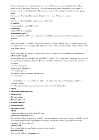 During standard dynamic update, excludes name server (NS) resource records, start of authority (SOA)
resource records, and server host records. During secure dynamic update, excludes root name server (NS)
resource records and start of authority (SOA) resource records. Allows delegations and server host updates.
0x400
During secure dynamic update, excludes delegation name server (NS) resource records.
0x800
During secure dynamic update, excludes server host records.
0x1000000
Excludes delegation signer (DS) records.
0x80000000
Disables DNS dynamic update.
/writeauthorityns [0|1]
Determines when the DNS server writes name server (NS) resource records in the Authority section of a
response.
0
Writes name server (NS) resource records in the Authority section of referrals only. This setting complies with
Rfc 1034, Domain names concepts and facilities, and with Rfc 2181, Clarifications to the DNS Specification. This
is the default setting.
1
Writes name server (NS) resource records in the Authority section of all successful authoritative responses.
/xfrconnecttimeout []
Determines the number of seconds (0x0-0xFFFFFFFF) a primary DNS server waits for a transfer response from
its secondary server. The default value is 0x1E (30 seconds). After the time-out value expires, the connection is
terminated.
#### Zone-level syntax
dnscmd /config <Parameters>
#### dnscmd /config
Modifies the configuration of the specified zone.
#### Parameters
Specify a setting, a zone name, and, as an option, a value. Parameter values use this syntax: ZoneName
Parameter [Value]
The following parameter values are documented in the remainder of this section:
/aging
/allownsrecordsautocreation
/allowupdate
/forwarderslave
/forwardertimeout
/norefreshinterval
/refreshinterval
/securesecondaries
/aging
Enables or disables scavenging in a specific zone.
/allownsrecordsautocreation []
Overrides the DNS server's name server (NS) resource record autocreation setting. Name server (NS) resource
records that were previously registered for this zone are not affected. Therefore, you must remove them
manually if you do not want them.
/allowupdate
Determines whether the specified zone accepts dynamic updates.
/forwarderslave
Overrides the DNS server /isslave setting.
 