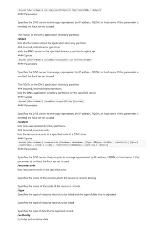 dnscmd [<ServerName>] /directorypartitioninfo <PartitionFQDN> [/detail]
#### Parameters
Specifies the DNS server to manage, represented by IP address, FQDN, or host name. If this parameter is
omitted, the local server is used.
The FQDN of the DNS application directory partition.
/detail
lists all information about the application directory partition.
### dnscmd /enlistdirectorypartition
adds the DNS server to the specified directory partition's replica set.
#### Syntax
dnscmd [<ServerName>] /enlistdirectorypartition <PartitionFQDN>
#### Parameters
Specifies the DNS server to manage, represented by IP address, FQDN, or host name. If this parameter is
omitted, the local server is used.
The FQDN of the DNS application directory partition.
### dnscmd /enumdirectorypartitions
lists the DNS application directory partitions for the specified server.
#### Syntax
dnscmd [<ServerName>] /enumdirectorypartitions [/custom]
#### Parameters
Specifies the DNS server to manage, represented by IP address, FQDN, or host name. If this parameter is
omitted, the local server is used.
/custom
lists only user-created directory partitions.
### dnscmd /enumrecords
lists the resource records of a specified node in a DNS zone.
#### Syntax
dnscmd [<ServerName>] /enumrecords <ZoneName> <NodeName> [/type <RRtype> <Rrdata>] [/authority] [/glue]
[/additional] [/node | /child | /startchild<ChildName>] [/continue | /detail]
#### Parameters
Specifies the DNS server that you plan to manage, represented by IP address, FQDN, or host name. If this
parameter is omitted, the local server is used.
/enumrecords
lists resource records in the specified zone.
Specifies the name of the zone to which the resource records belong.
Specifies the name of the node of the resource records.
/type
Specifies the type of resource records to be listed and the type of data that is expected:
Specifies the type of resource records to be listed.
Specifies the type of data that is expected record.
/authority
Includes authoritative data.
 