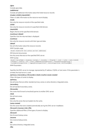 /glue
Includes glue data.
/additional
Includes all additional information about the listed resource records.
{/node | /child | /startchild }
Filters or adds information to the resource record display:
/node
lists only the resource records of the specified node.
/child
lists only the resource records of a specified child domain.
/startchild
Begins the list at the specified child domain.
/continue | /detail
Specifies how the returned data is displayed.
/continue
lists only the resource records with their type and data.
/detail
lists all information about the resource records.
#### Sample usage
dnscmd /enumrecords test.contoso.com test /additional
### dnscmd /enumzones
lists the zones that exist on the specified DNS server.
#### Syntax
dnscmd [<ServerName>] /enumzones [/primary | /secondary | /forwarder | /stub | /cache | /auto-created]
[/forward | /reverse | /ds | /file] [/domaindirectorypartition | /forestdirectorypartition |
/customdirectorypartition | /legacydirectorypartition | /directorypartition <PartitionFQDN>]
#### Parameters
Specifies the DNS server to manage, represented by IP address, FQDN, or host name. If this parameter is
omitted, the local server is used.
/primary | /secondary | /forwarder | /stub | /cache | /auto-created
Filters the types of zones to display:
/primary
lists all zones that are either standard primary zones or active directory integrated zones.
/secondary
lists all standard secondary zones.
/forwarder
lists zones that forward unresolved queries to another DNS server.
/stub
lists all stub zones.
/cache
lists only the zones that are loaded into the cache.
/auto-created
lists the zones that were created automatically during the DNS server installation.
/forward | /reverse | /ds | /file
Specifies additional filters of the types of zones to display:
/forward
lists forward lookup zones.
/reverse
lists reverse lookup zones.
/ds
lists active directory integrated zones.
/file
 