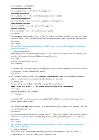 lists zones that are backed by files.
/domaindirectorypartition
lists zones that are stored in the domain directory partition.
/forestdirectorypartition
lists zones that are stored in the forest DNS application directory partition.
/customdirectorypartition
lists all zones that are stored in a user-defined application directory partition.
/legacydirectorypartition
lists all zones that are stored in the domain directory partition.
/directorypartition
lists all zones that are stored in the specified directory partition.
#### remarks
The enumzones parameters act as filters on the list of zones. If no filters are specified, a complete list of zones
is returned. When a filter is specified, only the zones that meet that filter's criteria are included in the returned
list of zones.
#### Example
See Example 2: Display a complete list of zones on a DNS server or Example 3: Display a list of autocreated
zones on a DNS server.
### dnscmd /exportsettings
creates a text file that lists the configuration details of a DNS server. The text file is named DnsSettings.txt. It is
located in the %systemroot%system32dns directory of the server.
#### Syntax
dnscmd [<ServerName>] /exportsettings
#### Parameters
Specifies the DNS server to manage, represented by local computer syntax, IP address, FQDN, or host name. If
this parameter is omitted, the local server is used.
#### remarks
You can use the information in the file that dnscmd /exportsettings creates to troubleshoot configuration
problems or to ensure that you have configured multiple servers identically.
### dnscmd /info
Displays settings from the DNS section of the registry of the specified server:
HKEY_LOCAL_MACHINESYSTEMCurrentControlSetServicesDNSParameters
#### Syntax
dnscmd [<ServerName>] /info [<Setting>]
#### Parameters
Specifies the DNS server to manage, represented by IP address, FQDN, or host name. If this parameter is
omitted, the local server is used.
Any setting that the info command returns can be specified individually. If a setting is not specified, a report of
common settings is returned.
#### remarks
This command displays registry settings that are at the DNS server level. To display zone-level registry settings,
use the zoneinfo command. To see a list of settings that can be displayed with this command, see the config
description.
#### Example
See Example 4: Display the IsSlave setting from a DNS server or Example 5: Display the Recursiontimeout
setting from a DNS server.
### dnscmd /ipvalidate
Tests whether an IP address identifies a functioning DNS server or whether the DNS server can act as a
forwarder, a root hint server, or a master server for a specific zone.
 