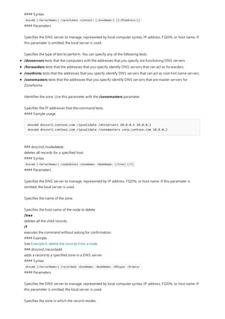 #### Syntax
dnscmd [<ServerName>] /ipvalidate <Context> [<ZoneName>] [[<IPaddress>]]
#### Parameters
Specifies the DNS server to manage, represented by local computer syntax, IP address, FQDN, or host name. If
this parameter is omitted, the local server is used.
Specifies the type of test to perform. You can specify any of the following tests:
/dnsservers tests that the computers with the addresses that you specify are functioning DNS servers.
/forwarders tests that the addresses that you specify identify DNS servers that can act as forwarders.
/roothints tests that the addresses that you specify identify DNS servers that can act as root hint name servers.
/zonemasters tests that the addresses that you specify identify DNS servers that are master servers for
ZoneName.
Identifies the zone. Use this parameter with the /zonemasters parameter.
Specifies the IP addresses that the command tests.
#### Sample usage
dnscmd dnssvr1.contoso.com /ipvalidate /dnsservers 10.0.0.1 10.0.0.2
dnscmd dnssvr1.contoso.com /ipvalidate /zonemasters corp.contoso.com 10.0.0.2
### dnscmd /nodedelete
deletes all records for a specified host.
#### Syntax
dnscmd [<ServerName>] /nodedelete <ZoneName> <NodeName> [/tree] [/f]
#### Parameters
Specifies the DNS server to manage, represented by IP address, FQDN, or host name. If this parameter is
omitted, the local server is used.
Specifies the name of the zone.
Specifies the host name of the node to delete.
/tree
deletes all the child records.
/f
executes the command without asking for confirmation.
#### Example
See Example 6: delete the records from a node.
### dnscmd /recordadd
adds a record to a specified zone in a DNS server.
#### Syntax
dnscmd [<ServerName>] /recordadd <ZoneName> <NodeName> <RRtype> <Rrdata>
#### Parameters
Specifies the DNS server to manage, represented by local computer syntax, IP address, FQDN, or host name. If
this parameter is omitted, the local server is used.
Specifies the zone in which the record resides.
 