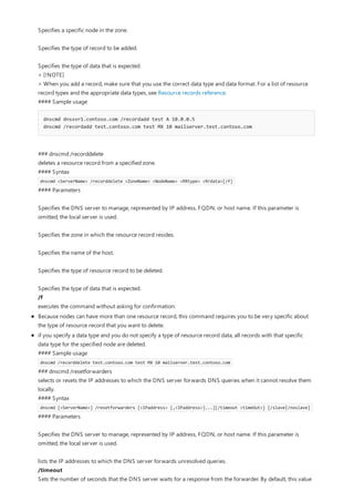 Specifies a specific node in the zone.
Specifies the type of record to be added.
Specifies the type of data that is expected.
> [!NOTE]
> When you add a record, make sure that you use the correct data type and data format. For a list of resource
record types and the appropriate data types, see Resource records reference.
#### Sample usage
dnscmd dnssvr1.contoso.com /recordadd test A 10.0.0.5
dnscmd /recordadd test.contoso.com test MX 10 mailserver.test.contoso.com
### dnscmd /recorddelete
deletes a resource record from a specified zone.
#### Syntax
dnscmd <ServerName> /recorddelete <ZoneName> <NodeName> <RRtype> <Rrdata>[/f]
#### Parameters
Specifies the DNS server to manage, represented by IP address, FQDN, or host name. If this parameter is
omitted, the local server is used.
Specifies the zone in which the resource record resides.
Specifies the name of the host.
Specifies the type of resource record to be deleted.
Specifies the type of data that is expected.
/f
executes the command without asking for confirmation:
Because nodes can have more than one resource record, this command requires you to be very specific about
the type of resource record that you want to delete.
if you specify a data type and you do not specify a type of resource record data, all records with that specific
data type for the specified node are deleted.
#### Sample usage
dnscmd /recorddelete test.contoso.com test MX 10 mailserver.test.contoso.com
### dnscmd /resetforwarders
selects or resets the IP addresses to which the DNS server forwards DNS queries when it cannot resolve them
locally.
#### Syntax
dnscmd [<ServerName>] /resetforwarders [<IPaddress> [,<IPaddress>]...][/timeout <timeOut>] [/slave|/noslave]
#### Parameters
Specifies the DNS server to manage, represented by IP address, FQDN, or host name. If this parameter is
omitted, the local server is used.
lists the IP addresses to which the DNS server forwards unresolved queries.
/timeout
Sets the number of seconds that the DNS server waits for a response from the forwarder. By default, this value
 