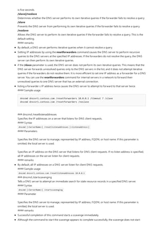 is five seconds.
/slave|/noslave
Determines whether the DNS server performs its own iterative queries if the forwarder fails to resolve a query:
/slave
Prevents the DNS server from performing its own iterative queries if the forwarder fails to resolve a query.
/noslave
Allows the DNS server to perform its own iterative queries if the forwarder fails to resolve a query. This is the
default setting.
#### remarks
By default, a DNS server performs iterative queries when it cannot resolve a query.
Setting IP addresses by using the resetforwarders command causes the DNS server to perform recursive
queries to the DNS servers at the specified IP addresses. If the forwarders do not resolve the query, the DNS
server can then perform its own iterative queries.
if the /slave parameter is used, the DNS server does not perform its own iterative queries. This means that the
DNS server forwards unresolved queries only to the DNS servers in the list, and it does not attempt iterative
queries if the forwarders do not resolve them. It is more efficient to set one IP address as a forwarder for a DNS
server. You can use the resetforwarders command for internal servers in a network to forward their
unresolved queries to one DNS server that has an external connection.
listing a forwarder s IP address twice causes the DNS server to attempt to forward to that server twice.
#### Sample usage
dnscmd dnssvr1.contoso.com /resetforwarders 10.0.0.1 /timeout 7 /slave
dnscmd dnssvr1.contoso.com /resetforwarders /noslave
### dnscmd /resetlistenaddresses
Specifies the IP addresses on a server that listens for DNS client requests.
#### Syntax
dnscmd [<ServerName>] /resetlistenaddresses [<listenaddress>]
#### Parameters
Specifies the DNS server to manage, represented by IP address, FQDN, or host name. If this parameter is
omitted, the local server is used.
Specifies an IP address on the DNS server that listens for DNS client requests. If no listen address is specified,
all IP addresses on the server listen for client requests.
#### remarks
By default, all IP addresses on a DNS server listen for client DNS requests.
#### Sample usage
dnscmd dnssvr1.contoso.com /resetlistenaddresses 10.0.0.1
### dnscmd /startscavenging
Tells a DNS server to attempt an immediate search for stale resource records in a specified DNS server.
#### Syntax
dnscmd [<ServerName>] /startscavenging
#### Parameter
Specifies the DNS server to manage, represented by IP address, FQDN, or host name. If this parameter is
omitted, the local server is used.
#### remarks
Successful completion of this command starts a scavenge immediately.
Although the command to start the scavenge appears to complete successfully, the scavenge does not start
 