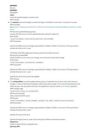00080000
Records
00200000
NbstatMem
/clear
resets the specified statistics counter to zero.
#### remarks
The statistics command displays counters that begin on the DNS server when it is started or resumed.
#### Examples
See Example 7: Display time statistics for a DNS server or Example 8: Display NbstatMem statistics for a DNS
server.
### dnscmd /unenlistdirectorypartition
removes the DNS server from the specified directory partition's replica set.
#### Syntax
dnscmd [<ServerName>] /unenlistdirectorypartition <PartitionFQDN>
#### Parameters
Specifies the DNS server to manage, represented by IP address, FQDN, or host name. If this parameter is
omitted, the local server is used.
The FQDN of the DNS application directory partition that will be removed.
### dnscmd /writebackfiles
Checks the DNS server memory for changes, and writes them to persistent storage.
#### Syntax
dnscmd [<ServerName>] /writebackfiles [<ZoneName>]
#### Parameters
Specifies the DNS server to manage, represented by IP address, FQDN, or host name. If this parameter is
omitted, the local server is used.
Specifies the name of the zone to be updated.
#### remarks
The writebackfiles command updates all dirty zones or a specified zone. A zone is dirty when there are
changes in memory that have not yet been written to persistent storage. This is a server-level operation that
checks all zones. You can specify one zone in this operation or you can use the zonewriteback operation.
#### Sample usage
dnscmd dnssvr1.contoso.com /writebackfiles
### dnscmd /zoneadd
adds a zone to the DNS server.
#### Syntax
dnscmd [<ServerName>] /zoneadd <ZoneName> <Zonetype> [/dp <FQDN>| {/domain|/enterprise|/legacy}]
#### Parameters
Specifies the DNS server to manage, represented by IP address, FQDN, or host name. If this parameter is
omitted, the local server is used.
Specifies the name of the zone.
Specifies the type of zone to create. Each zone type has different required parameters:
/dsprimary
creates an active directory integrated zone.
/primary /file
 