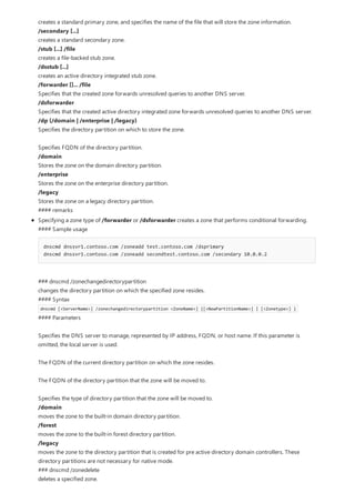 creates a standard primary zone, and specifies the name of the file that will store the zone information.
/secondary [...]
creates a standard secondary zone.
/stub [...] /file
creates a file-backed stub zone.
/dsstub [...]
creates an active directory integrated stub zone.
/forwarder []... /file
Specifies that the created zone forwards unresolved queries to another DNS server.
/dsforwarder
Specifies that the created active directory integrated zone forwards unresolved queries to another DNS server.
/dp {/domain | /enterprise | /legacy}
Specifies the directory partition on which to store the zone.
Specifies FQDN of the directory partition.
/domain
Stores the zone on the domain directory partition.
/enterprise
Stores the zone on the enterprise directory partition.
/legacy
Stores the zone on a legacy directory partition.
#### remarks
Specifying a zone type of /forwarder or /dsforwarder creates a zone that performs conditional forwarding.
#### Sample usage
dnscmd dnssvr1.contoso.com /zoneadd test.contoso.com /dsprimary
dnscmd dnssvr1.contoso.com /zoneadd secondtest.contoso.com /secondary 10.0.0.2
### dnscmd /zonechangedirectorypartition
changes the directory partition on which the specified zone resides.
#### Syntax
dnscmd [<ServerName>] /zonechangedirectorypartition <ZoneName>] {[<NewPartitionName>] | [<Zonetype>] }
#### Parameters
Specifies the DNS server to manage, represented by IP address, FQDN, or host name. If this parameter is
omitted, the local server is used.
The FQDN of the current directory partition on which the zone resides.
The FQDN of the directory partition that the zone will be moved to.
Specifies the type of directory partition that the zone will be moved to.
/domain
moves the zone to the built-in domain directory partition.
/forest
moves the zone to the built-in forest directory partition.
/legacy
moves the zone to the directory partition that is created for pre active directory domain controllers. These
directory partitions are not necessary for native mode.
### dnscmd /zonedelete
deletes a specified zone.
 