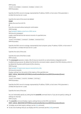#### Syntax
dnscmd [<ServerName>] /zonedelete <ZoneName> [/dsdel] [/f]
#### Parameters
Specifies the DNS server to manage, represented by IP address, FQDN, or host name. If this parameter is
omitted, the local server is used.
Specifies the name of the zone to be deleted.
/dsdel
deletes the zone from AD DS.
/f
Runs the command without asking for confirmation.
#### Example
See Example 9: delete a zone from a DNS server.
### dnscmd /zoneexport
creates a text file that lists the resource records of a specified zone.
#### Syntax
dnscmd [<ServerName>] /zoneexport <ZoneName> <ZoneExportFile>
#### Parameters
Specifies the DNS server to manage, represented by local computer syntax, IP address, FQDN, or host name. If
this parameter is omitted, the local server is used.
Specifies the name of the zone.
Specifies the name of the file to create.
#### remarks
The zoneexport operation creates a file of resource records for an active directory integrated zone for
troubleshooting purposes. By default, the file that this command creates is placed in the DNS directory, which is
by default the %systemroot%/System32/Dns directory.
#### Example
See Example 10: Export zone resource records list to a file.
### dnscmd /zoneinfo
Displays settings from the section of the registry of the specified zone:
HKEY_LOCAL_MACHINESYSTEMCurrentControlSetServicesDNSParametersZones
#### Syntax
dnscmd [<ServerName>] /zoneinfo <ZoneName> [<Setting>]
#### Parameters
Specifies the DNS server to manage, represented by IP address, FQDN, or host name. If this parameter is
omitted, the local server is used.
Specifies the name of the zone.
You can individually specify any setting that the zoneinfo command returns. If you do not specify a setting, all
settings are returned.
#### remarks
The zoneinfo command displays registry settings that are at the DNS zone level at
HKEY_LOCAL_MACHINESYSTEMCurrentControlSetServicesDNSParametersZones.
To display server-level registry settings, use the info command.
To see a list of settings that you can display with this command, see the config command.
 