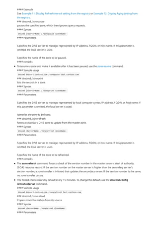 #### Example
See Example 11: Display RefreshInterval setting from the registry or Example 12: Display Aging setting from
the registry.
### dnscmd /zonepause
pauses the specified zone, which then ignores query requests.
#### Syntax
dnscmd [<ServerName>] /zonepause <ZoneName>
#### Parameters
Specifies the DNS server to manage, represented by IP address, FQDN, or host name. If this parameter is
omitted, the local server is used.
Specifies the name of the zone to be paused.
#### remarks
To resume a zone and make it available after it has been paused, use the zoneresume command.
#### Sample usage
dnscmd dnssvr1.contoso.com /zonepause test.contoso.com
### dnscmd /zoneprint
lists the records in a zone.
#### Syntax
dnscmd [<ServerName>] /zoneprint <ZoneName>
#### Parameters
Specifies the DNS server to manage, represented by local computer syntax, IP address, FQDN, or host name. If
this parameter is omitted, the local server is used.
Identifies the zone to be listed.
### dnscmd /zonerefresh
forces a secondary DNS zone to update from the master zone.
#### Syntax
dnscmd <ServerName> /zonerefresh <ZoneName>
#### Parameters
Specifies the DNS server to manage, represented by IP address, FQDN, or host name. If this parameter is
omitted, the local server is used.
Specifies the name of the zone to be refreshed.
#### remarks
The zonerefresh command forces a check of the version number in the master server s start of authority
(SOA) resource record. If the version number on the master server is higher than the secondary server's
version number, a zone transfer is initiated that updates the secondary server. If the version number is the same,
no zone transfer occurs.
The forced check occurs by default every 15 minutes. To change the default, use the dnscmd config
refreshinterval command.
#### Sample usage
dnscmd dnssvr1.contoso.com /zonerefresh test.contoso.com
### dnscmd /zonereload
Copies zone information from its source.
#### Syntax
dnscmd <ServerName> /zonereload <ZoneName>
#### Parameters
 