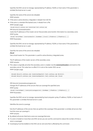 Specifies the DNS server to manage, represented by IP address, FQDN, or host name. If this parameter is
omitted, the local server is used.
Specifies the name of the zone to be reloaded.
#### remarks
if the zone is active directory integrated, it reloads from AD DS.
if the zone is a standard file-backed zone, it reloads from a file.
#### Sample usage
dnscmd dnssvr1.contoso.com /zonereload test.contoso.com
### dnscmd /zoneresetmasters
resets the IP addresses of the master server that provides zone transfer information to a secondary zone.
#### Syntax
dnscmd <ServerName> /zoneresetmasters <ZoneName> [/local] [<IPaddress> [<IPaddress>]...]
#### Parameters
Specifies the DNS server to manage, represented by IP address, FQDN, or host name. If this parameter is
omitted, the local server is used.
Specifies the name of the zone to be reloaded.
/local
Sets a local master list. This parameter is used for active directory integrated zones.
The IP addresses of the master servers of the secondary zone.
#### remarks
This value is originally set when the secondary zone is created. Use the zoneresetmasters command on the
secondary server. This value has no effect if it is set on the master DNS server.
#### Sample usage
dnscmd dnssvr1.contoso.com /zoneresetmasters test.contoso.com 10.0.0.1
dnscmd dnssvr1.contoso.com /zoneresetmasters test.contoso.com /local
### dnscmd /zoneresetscavengeservers
changes the IP addresses of the servers that can scavenge the specified zone.
#### Syntax
dnscmd [<ServerName>] /zoneresetscavengeservers <ZoneName> [<IPaddress> [<IPaddress>]...]
#### Parameters
Specifies the DNS server to manage, represented by local computer syntax, IP address, FQDN, or host name. If
this parameter is omitted, the local server is used.
Identifies the zone to scavenge.
lists the IP addresses of the servers that can perform the scavenge. If this parameter is omitted, all servers that
host this zone can scavenge it.
#### remarks
By default, all servers that host a zone can scavenge that zone.
if a zone is hosted on more than one DNS server, you can use this command to reduce the number of times a
zone is scavenged.
Scavenging must be enabled on the DNS server and zone that is affected by this command.
 