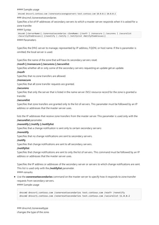 #### Sample usage
dnscmd dnssvr1.contoso.com /zoneresetscavengeservers test.contoso.com 10.0.0.1 10.0.0.2
### dnscmd /zoneresetsecondaries
Specifies a list of IP addresses of secondary servers to which a master server responds when it is asked for a
zone transfer.
#### Syntax
dnscmd [<ServerName>] /zoneresetsecondaries <ZoneName> {/noxfr | /nonsecure | /securens | /securelist
<SecurityIPaddresses>} {/nonotify | /notify | /notifylist <NotifyIPaddresses>}
#### Parameters
Specifies the DNS server to manage, represented by IP address, FQDN, or host name. If the is parameter is
omitted, the local server is used.
Specifies the name of the zone that will have its secondary servers reset.
/noxfr | /nonsecure | /securens | /securelist
Specifies whether all or only some of the secondary servers requesting an update get an update.
/noxfr
Specifies that no zone transfers are allowed.
/nonsecure
Specifies that all zone transfer requests are granted.
/securens
Specifies that only the server that is listed in the name server (NS) resource record for the zone is granted a
transfer.
/securelist
Specifies that zone transfers are granted only to the list of servers. This parameter must be followed by an IP
address or addresses that the master server uses.
lists the IP addresses that receive zone transfers from the master server. This parameter is used only with the
/securelist parameter.
/nonotify | /notify | /notifylist
Specifies that a change notification is sent only to certain secondary servers:
/nonotify
Specifies that no change notifications are sent to secondary servers.
/notify
Specifies that change notifications are sent to all secondary servers.
/notifylist
Specifies that change notifications are sent to only the list of servers. This command must be followed by an IP
address or addresses that the master server uses.
Specifies the IP address or addresses of the secondary server or servers to which change notifications are sent.
This list is used only with the /notifylist parameter.
#### remarks
Use the zoneresetsecondaries command on the master server to specify how it responds to zone transfer
requests from secondary servers.
#### Sample usage
dnscmd dnssvr1.contoso.com /zoneresetsecondaries test.contoso.com /noxfr /nonotify
dnscmd dnssvr1.contoso.com /zoneresetsecondaries test.contoso.com /securelist 11.0.0.2
### dnscmd /zoneresettype
changes the type of the zone.
 