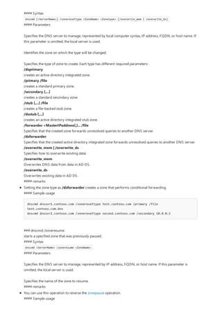 #### Syntax
dnscmd [<ServerName>] /zoneresettype <ZoneName> <Zonetype> [/overwrite_mem | /overwrite_ds]
#### Parameters
Specifies the DNS server to manage, represented by local computer syntax, IP address, FQDN, or host name. If
this parameter is omitted, the local server is used.
Identifies the zone on which the type will be changed.
Specifies the type of zone to create. Each type has different required parameters:
/dsprimary
creates an active directory integrated zone.
/primary /file
creates a standard primary zone.
/secondary [,...]
creates a standard secondary zone.
/stub [,...] /file
creates a file-backed stub zone.
/dsstub [,...]
creates an active directory integrated stub zone.
/forwarder <MasterIPaddress[,]... /file
Specifies that the created zone forwards unresolved queries to another DNS server.
/dsforwarder
Specifies that the created active directory integrated zone forwards unresolved queries to another DNS server.
/overwrite_mem | /overwrite_ds
Specifies how to overwrite existing data:
/overwrite_mem
Overwrites DNS data from data in AD DS.
/overwrite_ds
Overwrites existing data in AD DS.
#### remarks
Setting the zone type as /dsforwarder creates a zone that performs conditional forwarding.
#### Sample usage
dnscmd dnssvr1.contoso.com /zoneresettype test.contoso.com /primary /file
test.contoso.com.dns
dnscmd dnssvr1.contoso.com /zoneresettype second.contoso.com /secondary 10.0.0.2
### dnscmd /zoneresume
starts a specified zone that was previously paused.
#### Syntax
dnscmd <ServerName> /zoneresume <ZoneName>
#### Parameters
Specifies the DNS server to manage, represented by IP address, FQDN, or host name. If this parameter is
omitted, the local server is used.
Specifies the name of the zone to resume.
#### remarks
You can use this operation to reverse the zonepause operation.
#### Sample usage
 
