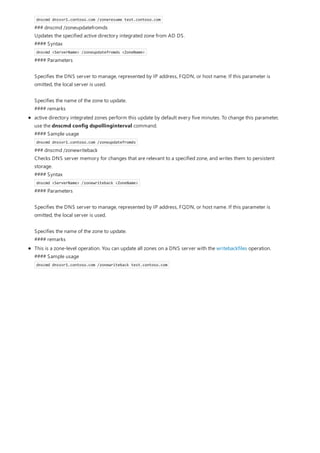 dnscmd dnssvr1.contoso.com /zoneresume test.contoso.com
### dnscmd /zoneupdatefromds
Updates the specified active directory integrated zone from AD DS.
#### Syntax
dnscmd <ServerName> /zoneupdatefromds <ZoneName>
#### Parameters
Specifies the DNS server to manage, represented by IP address, FQDN, or host name. If this parameter is
omitted, the local server is used.
Specifies the name of the zone to update.
#### remarks
active directory integrated zones perform this update by default every five minutes. To change this parameter,
use the dnscmd config dspollinginterval command.
#### Sample usage
dnscmd dnssvr1.contoso.com /zoneupdatefromds
### dnscmd /zonewriteback
Checks DNS server memory for changes that are relevant to a specified zone, and writes them to persistent
storage.
#### Syntax
dnscmd <ServerName> /zonewriteback <ZoneName>
#### Parameters
Specifies the DNS server to manage, represented by IP address, FQDN, or host name. If this parameter is
omitted, the local server is used.
Specifies the name of the zone to update.
#### remarks
This is a zone-level operation. You can update all zones on a DNS server with the writebackfiles operation.
#### Sample usage
dnscmd dnssvr1.contoso.com /zonewriteback test.contoso.com
 