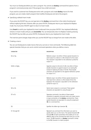 CHARACTER DESCRIPTION
$G or $g Redirects output. Use either of these special characters to
send output to a device or a file instead of to the screen.
This character is equivalent to the redirection symbol for
output (>).
$G$G or $g$g Appends output to the end of a file. Use either of these
double characters to append output to an existing file
instead of replacing the data in the file. These double
characters are equivalent to the append redirection symbol
for output (>>).
$L or $l Redirects input. Use either of these special characters to
read input from a device or a file instead of from the
keyboard. This character is equivalent to the redirection
symbol for input (<).
$B or $b Sends macro output to a command. These special
characters are equivalent to using the pipe (**
$T or $t Separates commands. Use either of these special
characters to separate commands when you create macros
or type commands on the doskey command line. These
special characters are equivalent to using the ampersand
(&) on a command line.
$$ Specifies the dollar-sign character ($).
$1 through $9 Represent any command-line information you want to
specify when you run the macro. The special characters $1
through $9 are batch parameters that enable you to use
different data on the command line each time you run the
macro. The $1 character in a doskey command is similar
to the %1 character in a batch program.
You must run Doskey.exe before you start a program. You cannot use doskey command-line options from a
program's command prompt, even if the program has a shell command.
If you want to customize how Doskey.exe works with a program and create doskey macros for that
program, you can create a batch program that modifies Doskey.exe and starts the program.
Specifying a default Insert mode
If you press the INSERT key, you can type text on the doskey command line in the midst of existing text
without replacing the text. However, after you press ENTER, Doskey.exe returns your keyboard to Replace
mode. You must press INSERT again to return to Insert mode.
Use /insert to switch your keyboard to Insert mode each time you press ENTER. Your keyboard effectively
remains in Insert mode until you use /overstrike. You can temporarily return to Replace mode by pressing
the INSERT key, but after you press ENTER, Doskey.exe returns your keyboard to Insert mode.
The insertion point changes shape when you use the INSERT key to change from one mode to the other.
Creating a macro
You can use Doskey.exe to create macros that carry out one or more commands. The following table lists
special characters that you can use to control command operations when you define a macro.
 