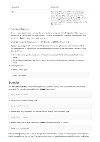Examples
doskey /macros > macinit
doskey /macrofile=macinit
doskey /history> tmp.bat
doskey tx=cd temp$tdir/w $*
$* Represents all the command-line information that you
want to specify when you type the macro name. The
special character $* is a replaceable parameter that is
similar to the batch parameters $1 through $9, with one
important difference: everything you type on the
command line after the macro name is substituted for the
$* in the macro.
CHARACTER DESCRIPTION
doskey <MacroName> =
Running a doskey macro
To run a macro, type the macro name at the command prompt, starting at the first position. If the macro was
defined with $* or any of the batch parameters $1 through $9, use a space to separate the parameters. You
cannot run a doskey macro from a batch program.
Creating a macro with the same name as a Windows Server 2003 family command
If you always use a particular command with specific command-line options, you can create a macro that
has the same name as the command. To specify whether you want to run the macro or the command, follow
these guidelines:
To run the macro, type the macro name at the command prompt. Do not add a space before the macro
name.
To run the command, insert one or more spaces at the command prompt, and then type the command
name.
Deleting a macro
To delete a macro, type:
The /macros and /history command-line options are useful for creating batch programs to save macros and
commands. For example, to store all current doskey macros, type:
To use the macros stored in Macinit, type:
To create a batch program named Tmp.bat that contains recently used commands, type:
To define a macro with multiple commands, use $t to separate commands, as follows:
In the preceding example, the TX macro changes the current directory to Temp and then displays a directory listing
in wide display format. You can use $* at the end of the macro to append other command-line options to dir when
 