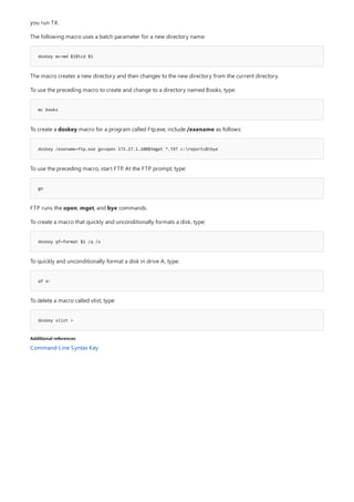 doskey mc=md $1$tcd $1
mc books
doskey /exename=ftp.exe go=open 172.27.1.100$tmget *.TXT c:reports$tbye
go
doskey qf=format $1 /q /u
qf a:
doskey vlist =
Additional references
you run TX.
The following macro uses a batch parameter for a new directory name:
The macro creates a new directory and then changes to the new directory from the current directory.
To use the preceding macro to create and change to a directory named Books, type:
To create a doskey macro for a program called Ftp.exe, include /exename as follows:
To use the preceding macro, start FTP. At the FTP prompt, type:
FTP runs the open, mget, and bye commands.
To create a macro that quickly and unconditionally formats a disk, type:
To quickly and unconditionally format a disk in drive A, type:
To delete a macro called vlist, type:
Command-Line Syntax Key
 