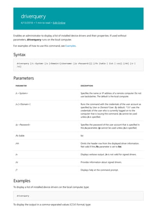 driverquery
4/13/2018 • 1 min to read • Edit Online
Syntax
driverquery [/s <System> [/u [<Domain>]<Username> [/p <Password>]]] [/fo {table | list | csv}] [/nh] [/v |
/si]
Parameters
PARAMETER DESCRIPTION
/s <System> Specifies the name or IP address of a remote computer. Do not
use backslashes. The default is the local computer.
/u [<Domain>] Runs the command with the credentials of the user account as
specified by User or Domain*User. By default, **/s* uses the
credentials of the user who is currently logged on to the
computer that is issuing the command. /u cannot be used
unless /s is specified.
/p <Password> Specifies the password of the user account that is specified in
the /u parameter. /p cannot be used unless /u is specified.
/fo {table list
/nh Omits the header row from the displayed driver information.
Not valid if the /fo parameter is set to list.
/v Displays verbose output. /v is not valid for signed drivers.
/si Provides information about signed drivers.
/? Displays help at the command prompt.
Examples
driverquery
Enables an administrator to display a list of installed device drivers and their properties. If used without
parameters, driverquery runs on the local computer.
For examples of how to use this command, see Examples.
To display a list of installed device drivers on the local computer, type:
To display the output in a comma-separated values (CSV) format, type:
 