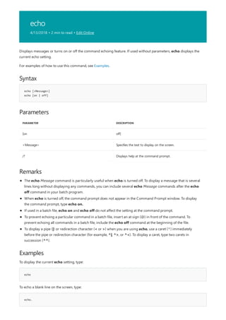 echo
4/13/2018 • 2 min to read • Edit Online
Syntax
echo [<Message>]
echo [on | off]
Parameters
PARAMETER DESCRIPTION
[on off]
<Message> Specifies the text to display on the screen.
/? Displays help at the command prompt.
Remarks
Examples
echo
echo.
Displays messages or turns on or off the command echoing feature. If used without parameters, echo displays the
current echo setting.
For examples of how to use this command, see Examples.
The echo Message command is particularly useful when echo is turned off. To display a message that is several
lines long without displaying any commands, you can include several echo Message commands after the echo
off command in your batch program.
When echo is turned off, the command prompt does not appear in the Command Prompt window. To display
the command prompt, type echo on.
If used in a batch file, echo on and echo off do not affect the setting at the command prompt.
To prevent echoing a particular command in a batch file, insert an at sign (@) in front of the command. To
prevent echoing all commands in a batch file, include the echo off command at the beginning of the file.
To display a pipe (|) or redirection character (< or >) when you are using echo, use a caret (^) immediately
before the pipe or redirection character (for example, ^|, ^>, or ^<). To display a caret, type two carets in
succession (^^).
To display the current echo setting, type:
To echo a blank line on the screen, type:
 