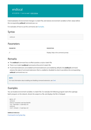 endlocal
4/13/2018 • 1 min to read • Edit Online
Syntax
endlocal
Parameters
PARAMETER DESCRIPTION
/? Displays help at the command prompt.
Remarks
NOTE
Examples
@echo off
setlocal
path=g:programssuperapp;%path%
call superapp>c:superapp.out
endlocal
start notepad c:superapp.out
Additional references
Ends localization of environment changes in a batch file, and restores environment variables to their values before
the corresponding setlocal command was run.
For examples of how to use this command, see Examples.
The endlocal command has no effect outside a script or batch file.
There is an implicit endlocal command at the end of a batch file.
If command extensions are enabled (command extensions are enabled by default), the endlocal command
restores the state of command extensions (that is, enabled or disabled) to what it was before the corresponding
setlocal command was run.
For more information about enabling and disabling command extensions, see Cmd.
You can localize environment variables in a batch file. For example, the following program starts the superapp
batch program on the network, directs the output to a file, and displays the file in Notepad:
Command-Line Syntax Key
 