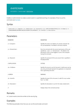 eventcreate
4/13/2018 • 1 min to read • Edit Online
Syntax
eventcreate [/s <Computer> [/u <DomainUser> [/p <Password>]] {[/l {APPLICATION|SYSTEM}]|[/so <SrcName>]} /t
{ERROR|WARNING|INFORMATION|SUCCESSAUDIT|FAILUREAUDIT} /id <EventID> /d <Description>
Parameters
PARAMETER DESCRIPTION
/s <Computer> Specifies the name or IP address of a remote computer (do
not use backslashes). The default is the local computer.
/u <DomainUser> Runs the command with the account permissions of the user
specified by <User> or <DomainUser>. The default is the
permissions of the current logged on user on the computer
issuing the command.
/p <Password> Specifies the password of the user account that is specified in
the /u parameter.
/l {APPLICATION SYSTEM}
/so <SrcName> Specifies the source to use for the event. A valid source can be
any string and should represent the application or component
that is generating the event.
/t {ERROR WARNING
/id <EventID> Specifies the event ID for the event. A valid ID is any number
from 1 to 1000.
/d <Description> Specifies the description to use for the newly created event.
/? Displays help at the command prompt.
Remarks
Examples
Enables an administrator to create a custom event in a specified event log. For examples of how to use this
command, see Examples.
Custom events cannot be written to the security log.
The following examples show how you can use the eventcreate command:
 