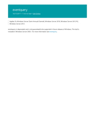eventquery
10/17/2017 • 1 min to read • Edit Online
Applies To: Windows Server (Semi-Annual Channel), Windows Server 2016, Windows Server 2012 R2,
Windows Server 2012
eventquery is deprecated, and is not guaranteed to be supported in future releases of Windows. This tool is
included in Windows Server 2003 . For more information see eventquery.
 