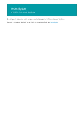 eventtriggers
4/13/2018 • 1 min to read • Edit Online
Eventtriggers is deprecated, and is not guaranteed to be supported in future releases of Windows.
This tool is included in Windows Server 2003. For more information see Eventtriggers.
 