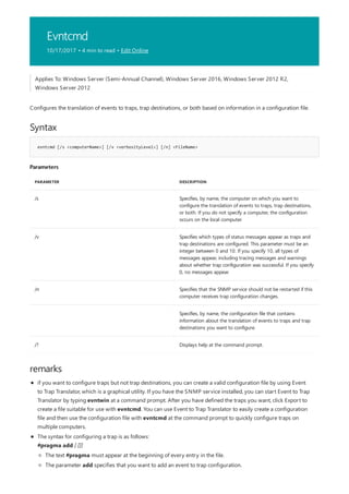 Evntcmd
10/17/2017 • 4 min to read • Edit Online
Syntax
evntcmd [/s <computerName>] [/v <verbosityLevel>] [/n] <FileName>
Parameters
PARAMETER DESCRIPTION
/s Specifies, by name, the computer on which you want to
configure the translation of events to traps, trap destinations,
or both. If you do not specify a computer, the configuration
occurs on the local computer.
/v Specifies which types of status messages appear as traps and
trap destinations are configured. This parameter must be an
integer between 0 and 10. If you specify 10, all types of
messages appear, including tracing messages and warnings
about whether trap configuration was successful. If you specify
0, no messages appear.
/n Specifies that the SNMP service should not be restarted if this
computer receives trap configuration changes.
Specifies, by name, the configuration file that contains
information about the translation of events to traps and trap
destinations you want to configure.
/? Displays help at the command prompt.
remarks
Applies To: Windows Server (Semi-Annual Channel), Windows Server 2016, Windows Server 2012 R2,
Windows Server 2012
Configures the translation of events to traps, trap destinations, or both based on information in a configuration file.
if you want to configure traps but not trap destinations, you can create a valid configuration file by using Event
to Trap Translator, which is a graphical utility. If you have the SNMP service installed, you can start Event to Trap
Translator by typing evntwin at a command prompt. After you have defined the traps you want, click Export to
create a file suitable for use with evntcmd. You can use Event to Trap Translator to easily create a configuration
file and then use the configuration file with evntcmd at the command prompt to quickly configure traps on
multiple computers.
The syntax for configuring a trap is as follows:
#pragma add [ []]
The text #pragma must appear at the beginning of every entry in the file.
The parameter add specifies that you want to add an event to trap configuration.
 
