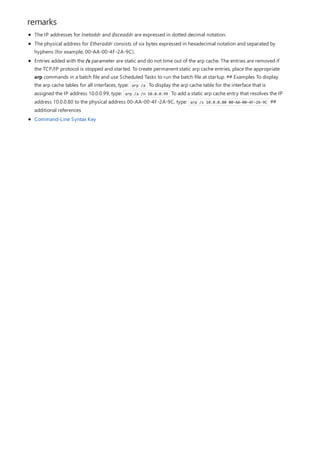 remarks
The IP addresses for Inetaddr and ifaceaddr are expressed in dotted decimal notation.
The physical address for Etheraddr consists of six bytes expressed in hexadecimal notation and separated by
hyphens (for example, 00-AA-00-4F-2A-9C).
Entries added with the /s parameter are static and do not time out of the arp cache. The entries are removed if
the TCP/IP protocol is stopped and started. To create permanent static arp cache entries, place the appropriate
arp commands in a batch file and use Scheduled Tasks to run the batch file at startup. ## Examples To display
the arp cache tables for all interfaces, type: arp /a To display the arp cache table for the interface that is
assigned the IP address 10.0.0.99, type: arp /a /n 10.0.0.99 To add a static arp cache entry that resolves the IP
address 10.0.0.80 to the physical address 00-AA-00-4F-2A-9C, type: arp /s 10.0.0.80 00-AA-00-4F-2A-9C ##
additional references
Command-Line Syntax Key
 