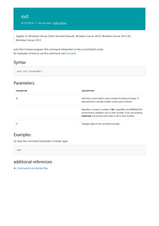 exit
4/13/2018 • 1 min to read • Edit Online
Syntax
exit [/b] [<exitCode>]
Parameters
PARAMETER DESCRIPTION
/b exits the current batch script instead of exiting Cmd.exe. If
executed from outside a batch script, exits Cmd.exe.
Specifies a numeric number. If /b is specified, the ERRORLEVEL
environment variable is set to that number. If you are quitting
Cmd.exe, the process exit code is set to that number.
/? Displays help at the command prompt.
Examples
exit
additional references
Applies To: Windows Server (Semi-Annual Channel), Windows Server 2016, Windows Server 2012 R2,
Windows Server 2012
exits the Cmd.exe program (the command interpreter) or the current batch script.
for examples of how to use this command, see Examples.
To close the command interpreter, Cmd.exe, type:
Command-Line Syntax Key
 