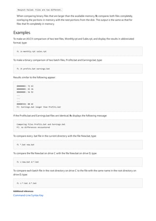 Examples
fc /a monthly.rpt sales.rpt
fc /b profits.bat earnings.bat
00000002: 72 43
00000004: 65 3A
0000000E: 56 92
...
...
...
000005E8: 00 6E
FC: Earnings.bat longer than Profits.bat
Comparing files Profits.bat and Earnings.bat
FC: no differences encountered
fc *.bat new.bat
fc c:new.bat d:*.bat
fc c:*.bat d:*.bat
Additional references
Resynch failed. Files are too different.
When comparing binary files that are larger than the available memory, fc compares both files completely,
overlaying the portions in memory with the next portions from the disk. The output is the same as that for
files that fit completely in memory.
To make an ASCII comparison of two text files, Monthly.rpt and Sales.rpt, and display the results in abbreviated
format, type:
To make a binary comparison of two batch files, Profits.bat and Earnings.bat, type:
Results similar to the following appear:
If the Profits.bat and Earnings.bat files are identical, fc displays the following message:
To compare every .bat file in the current directory with the file New.bat, type:
To compare the file New.bat on drive C with the file New.bat on drive D, type:
To compare each batch file in the root directory on drive C to the file with the same name in the root directory on
drive D, type:
Command-Line Syntax Key
 