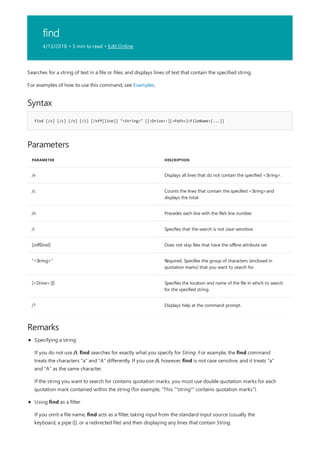 find
4/13/2018 • 3 min to read • Edit Online
Syntax
find [/v] [/c] [/n] [/i] [/off[line]] "<String>" [[<Drive>:][<Path>]<FileName>[...]]
Parameters
PARAMETER DESCRIPTION
/v Displays all lines that do not contain the specified <String>.
/c Counts the lines that contain the specified <String>and
displays the total.
/n Precedes each line with the file's line number.
/i Specifies that the search is not case-sensitive.
[/off[line]] Does not skip files that have the offline attribute set.
"<String>" Required. Specifies the group of characters (enclosed in
quotation marks) that you want to search for.
[<Drive>:][] Specifies the location and name of the file in which to search
for the specified string.
/? Displays help at the command prompt.
Remarks
Searches for a string of text in a file or files, and displays lines of text that contain the specified string.
For examples of how to use this command, see Examples.
Specifying a string
If you do not use /i, find searches for exactly what you specify for String. For example, the find command
treats the characters "a" and "A" differently. If you use /i, however, find is not case sensitive, and it treats "a"
and "A" as the same character.
If the string you want to search for contains quotation marks, you must use double quotation marks for each
quotation mark contained within the string (for example, "This ""string"" contains quotation marks").
Using find as a filter
If you omit a file name, find acts as a filter, taking input from the standard input source (usually the
keyboard, a pipe (|), or a redirected file) and then displaying any lines that contain String.
 