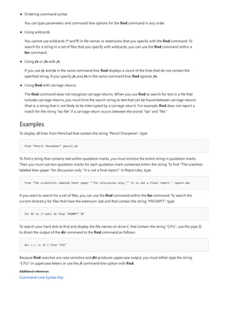 Examples
find "Pencil Sharpener" pencil.ad
find "The scientists labeled their paper ""for discussion only."" It is not a final report." report.doc
for %f in (*.bat) do find "PROMPT" %f
dir c: /s /b | find "CPU"
Additional references
Ordering command syntax
You can type parameters and command-line options for the find command in any order.
Using wildcards
You cannot use wildcards (* and ?) in file names or extensions that you specify with the find command. To
search for a string in a set of files that you specify with wildcards, you can use the find command within a
for command.
Using /v or /n with /c
If you use /c and /v in the same command line, find displays a count of the lines that do not contain the
specified string. If you specify /c and /n in the same command line, find ignores /n.
Using find with carriage returns
The find command does not recognize carriage returns. When you use find to search for text in a file that
includes carriage returns, you must limit the search string to text that can be found between carriage returns
(that is, a string that is not likely to be interrupted by a carriage return). For example, find does not report a
match for the string "tax file" if a carriage return occurs between the words "tax" and "file."
To display all lines from Pencil.ad that contain the string "Pencil Sharpener", type:
To find a string that contains text within quotation marks, you must enclose the entire string in quotation marks.
Then you must use two quotation marks for each quotation mark contained within the string. To find "The scientists
labeled their paper "for discussion only." It is not a final report." in Report.doc, type:
If you want to search for a set of files, you can use the find command within the for command. To search the
current directory for files that have the extension .bat and that contain the string "PROMPT", type:
To search your hard disk to find and display the file names on drive C that contain the string "CPU", use the pipe (|)
to direct the output of the dir command to the find command as follows:
Because find searches are case-sensitive and dir produces uppercase output, you must either type the string
"CPU" in uppercase letters or use the /i command-line option with find.
Command-Line Syntax Key
 