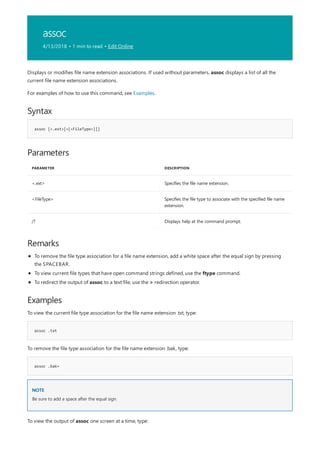 assoc
4/13/2018 • 1 min to read • Edit Online
Syntax
assoc [<.ext>[=[<FileType>]]]
Parameters
PARAMETER DESCRIPTION
<.ext> Specifies the file name extension.
<FileType> Specifies the file type to associate with the specified file name
extension.
/? Displays help at the command prompt.
Remarks
Examples
assoc .txt
assoc .bak=
NOTE
Displays or modifies file name extension associations. If used without parameters, assoc displays a list of all the
current file name extension associations.
For examples of how to use this command, see Examples.
To remove the file type association for a file name extension, add a white space after the equal sign by pressing
the SPACEBAR.
To view current file types that have open command strings defined, use the ftype command.
To redirect the output of assoc to a text file, use the > redirection operator.
To view the current file type association for the file name extension .txt, type:
To remove the file type association for the file name extension .bak, type:
Be sure to add a space after the equal sign.
To view the output of assoc one screen at a time, type:
 