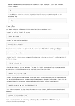 Examples
findstr "hello there" x.y
findstr /c:"hello there" x.y
findstr Windows proposal.txt
findstr /s /i Windows *.*
findstr /b /n /r /c:"^ *FOR" *.bas
findstr /g:stringlist.txt /f:filelist.txt > results.out
findstr /s /i /m "<computer>" *.*
.*
b.*ing
example, use the following combination of the wildcard character (.) and repeat (*) character to match any
string of characters:
Use the following expression as part of a larger expression to match any string beginning with "b" and
ending with "ing":
Use spaces to separate multiple search strings unless the argument is prefixed with /c.
To search for "hello" or "there" in file x.y, type:
To search for "hello there" in file x.y, type:
To find all occurrences of the word "Windows" (with an initial capital letter W) in the file Proposal.txt, type:
To search every file in the current directory and all subdirectories that contained the word Windows, regardless of
the letter case, type:
To find all occurrences of lines that begin with "FOR" and are preceded by zero or more spaces (as in a computer
program loop), and to display the line number where each occurrence is found, type:
To search for multiple strings in a set of files, create a text file that contains each search criterion on a separate line.
You can also list the exact files that you want to search in a text file. For example, to use the search criteria in the file
Stringlist.txt, search the files listed in Filelist.txt, and then store the results in the file Results.out, type:
To list every file containing the word "computer" within the current directory and all subdirectories, regardless of
case, type:
To list every file containing the word "computer" and any other words that begin with "comp", (such as
"compliment" and "compete"), type:
 