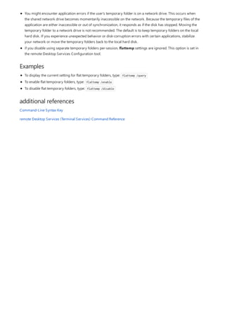 Examples
additional references
You might encounter application errors if the user's temporary folder is on a network drive. This occurs when
the shared network drive becomes momentarily inaccessible on the network. Because the temporary files of the
application are either inaccessible or out of synchronization, it responds as if the disk has stopped. Moving the
temporary folder to a network drive is not recommended. The default is to keep temporary folders on the local
hard disk. If you experience unexpected behavior or disk-corruption errors with certain applications, stabilize
your network or move the temporary folders back to the local hard disk.
if you disable using separate temporary folders per-session, flattemp settings are ignored. This option is set in
the remote Desktop Services Configuration tool.
To display the current setting for flat temporary folders, type: flattemp /query
To enable flat temporary folders, type: flattemp /enable
To disable flat temporary folders, type: flattemp /disable
Command-Line Syntax Key
remote Desktop Services (Terminal Services) Command Reference
 