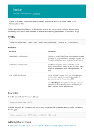 fondue
10/24/2017 • 1 min to read • Edit Online
Syntax
fondue.exe /enable-feature:<feature_name> [/caller-name:<program_name>] [/hide-ux:{all | rebootRequest}]
Parameters
PARAMETER DESCRIPTION
/enable-feature:<feature_name> Specifies the name of the Windows optional feature you want
to enable. You can only enable one feature per command line.
To enable multiple features, use fondue.exe for each feature.
/caller-name:<program_name> Specifies the program or process name when you call
fondue.exe from a script or batch file. You can use this option
to add the program name to the SQM report if there is an
error.
/hide-ux:{all | rebootRequest} Use all to hide all messages to the user including progress
and permission requests to access Windows Update. If
permission is required, the operation will fail.
Use rebootRequest to only hide user messages asking for
permission to reboot the computer. Use this option if you
have a script that controls reboot requests.
Examples
fondue.exe /enable-feature:NETFX3
fondue.exe /enable-feature:NETFX3 /caller-name:Admin.bat /hide-ux:all
additional references
Applies To: Windows Server (Semi-Annual Channel), Windows Server 2016, Windows Server 2012 R2,
Windows Server 2012
Enables Windows optional features by downloading required files from Windows Update or another source
specified by Group Policy. The manifest file for the feature must already be installed in your Windows image.
To enable Microsoft .NET Framework 3.5, type:
To enable Microsoft .NET Framework 3.5, add the program name to the SQM report, and not display messages to
the user, type:
Command-Line Syntax Key ## See Also Microsoft .NET Framework 3.5 Deployment Considerations
 